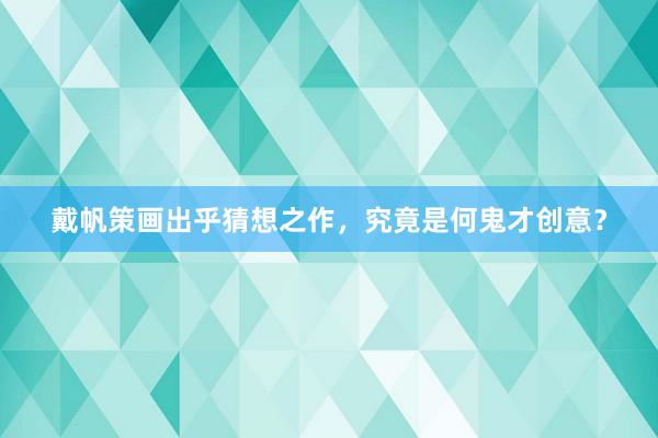 戴帆策画出乎猜想之作，究竟是何鬼才创意？